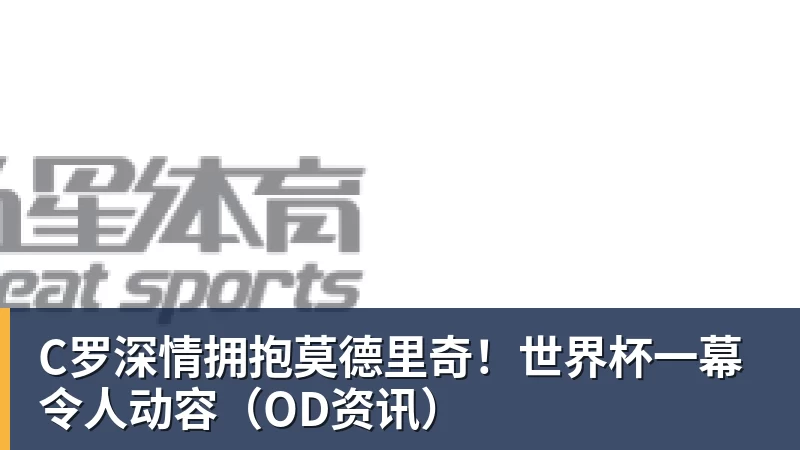 C罗深情拥抱莫德里奇！世界杯一幕令人动容（OD资讯）