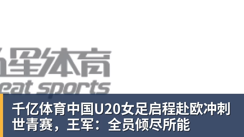 千亿体育中国U20女足启程赴欧冲刺世青赛，王军：全员倾尽所能