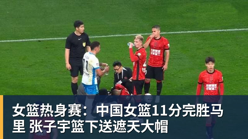 女篮热身赛：中国女篮11分完胜马里 张子宇篮下送遮天大帽